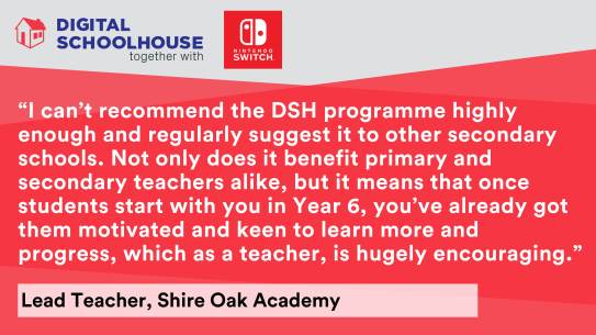 Text says "I can't recommend the DSH programme highly enough and regularly suggest it to other secondary schools. Not only does it benefit primary and secondary teachers alike, but it means that once students start with you in Year 6, you've already got them motivated and keen to learn more and progress, which as a teacher, is hugely encouraging." Lead Teacher, Shire Oak Academy.